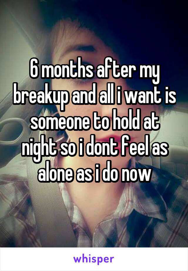 6 months after my breakup and all i want is someone to hold at night so i dont feel as alone as i do now
