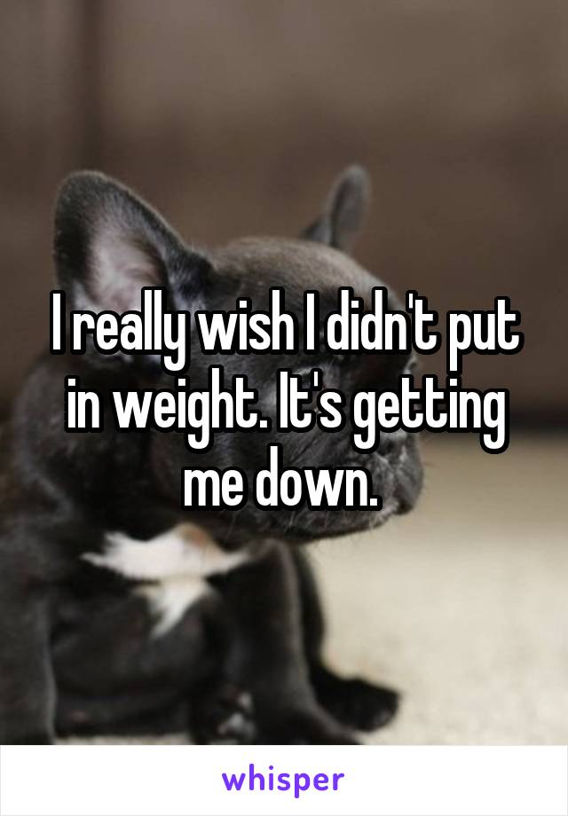 I really wish I didn't put in weight. It's getting me down. 