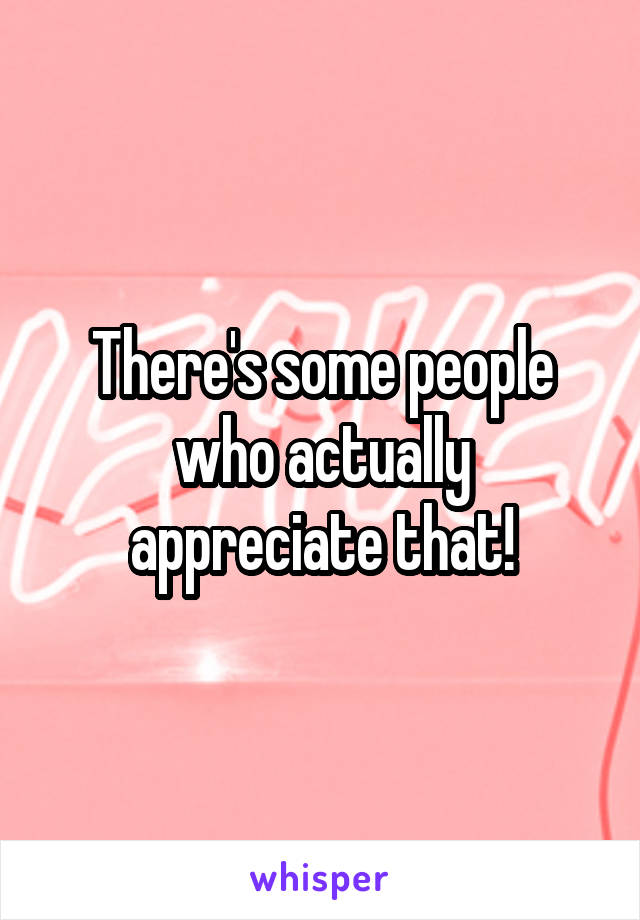 There's some people who actually appreciate that!