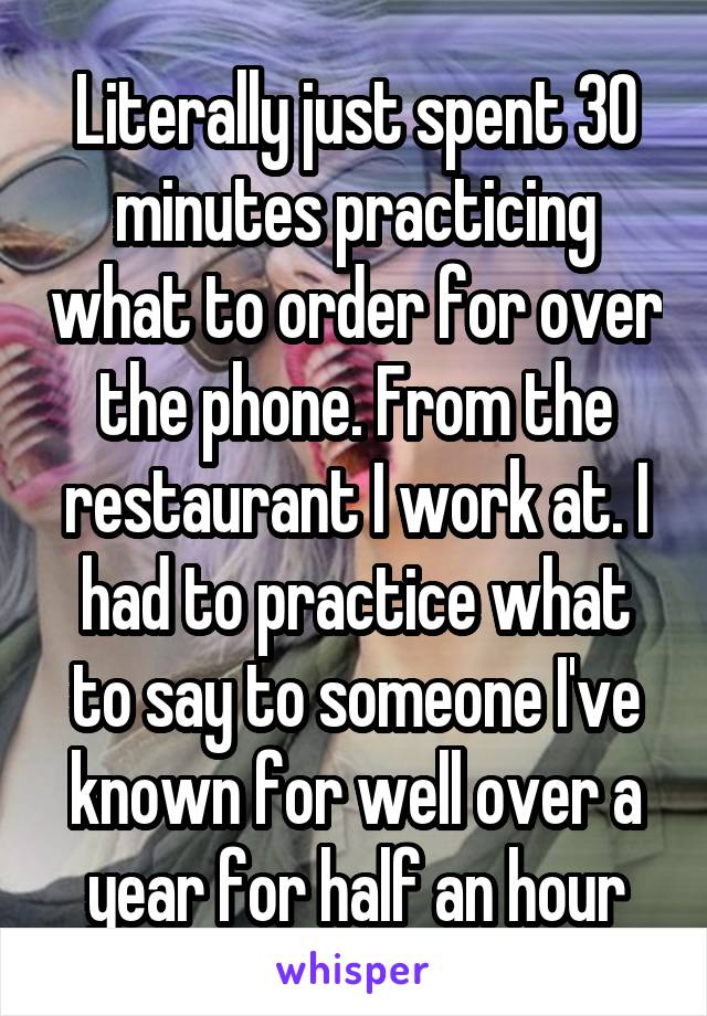 Literally just spent 30 minutes practicing what to order for over the phone. From the restaurant I work at. I had to practice what to say to someone I've known for well over a year for half an hour