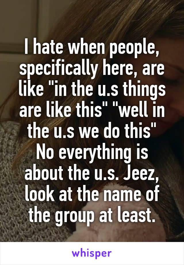 I hate when people, specifically here, are like "in the u.s things are like this" "well in the u.s we do this"
No everything is about the u.s. Jeez, look at the name of the group at least.