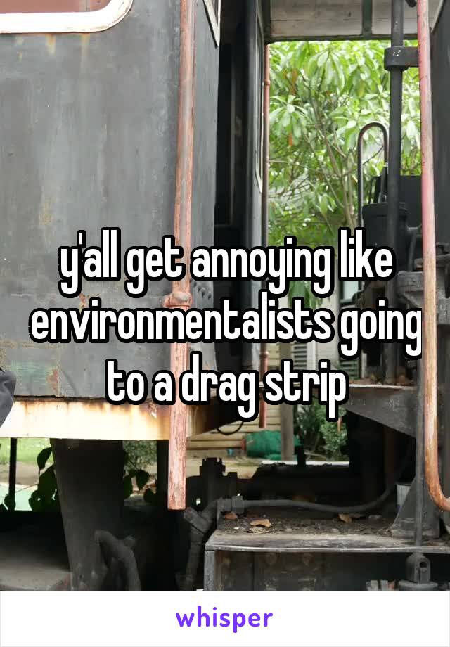 y'all get annoying like environmentalists going to a drag strip