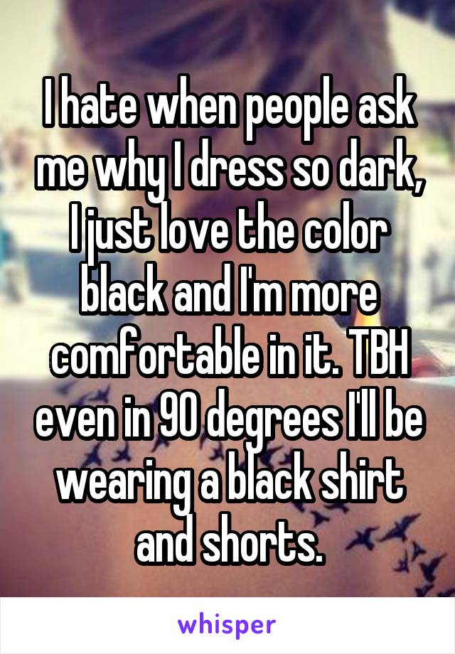 I hate when people ask me why I dress so dark, I just love the color black and I'm more comfortable in it. TBH even in 90 degrees I'll be wearing a black shirt and shorts.