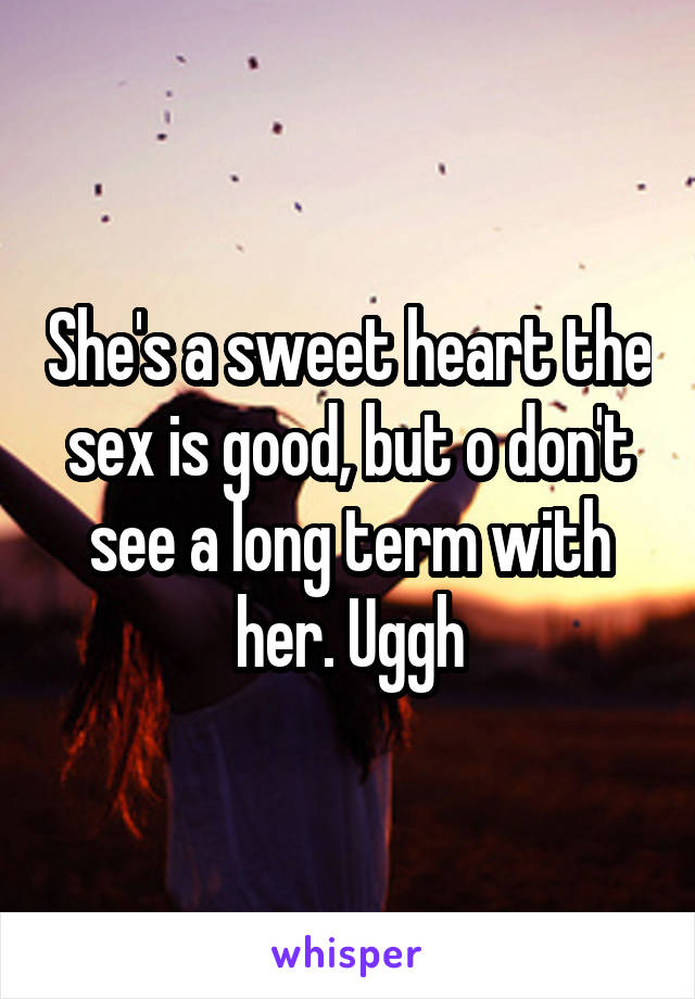 She's a sweet heart the sex is good, but o don't see a long term with her. Uggh