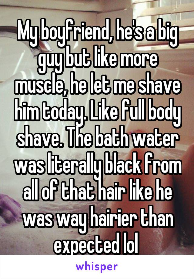My boyfriend, he's a big guy but like more muscle, he let me shave him today. Like full body shave. The bath water was literally black from all of that hair like he was way hairier than expected lol 