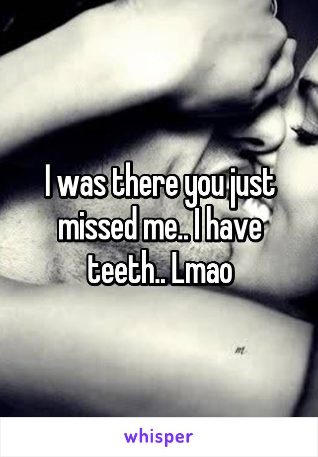 I was there you just missed me.. I have teeth.. Lmao