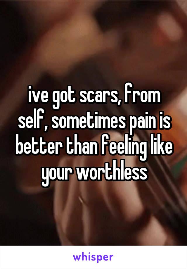 ive got scars, from self, sometimes pain is better than feeling like your worthless