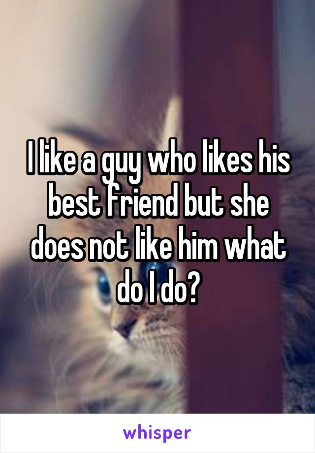 I like a guy who likes his best friend but she does not like him what do I do?
