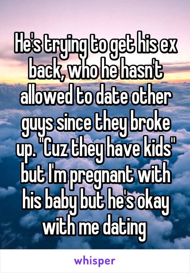 He's trying to get his ex back, who he hasn't allowed to date other guys since they broke up. "Cuz they have kids" but I'm pregnant with his baby but he's okay with me dating 