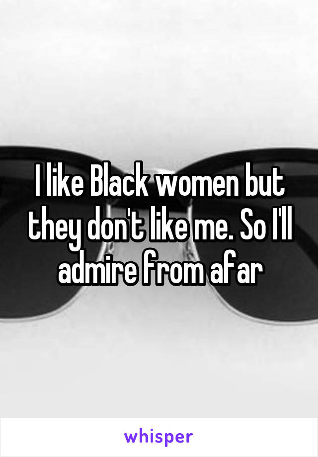 I like Black women but they don't like me. So I'll admire from afar