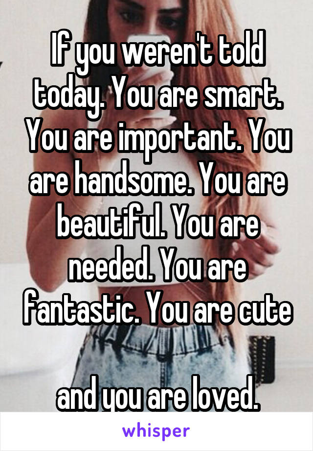 If you weren't told today. You are smart. You are important. You are handsome. You are beautiful. You are needed. You are fantastic. You are cute 
and you are loved.