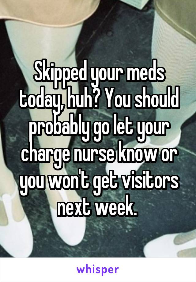 Skipped your meds today, huh? You should probably go let your charge nurse know or you won't get visitors next week. 