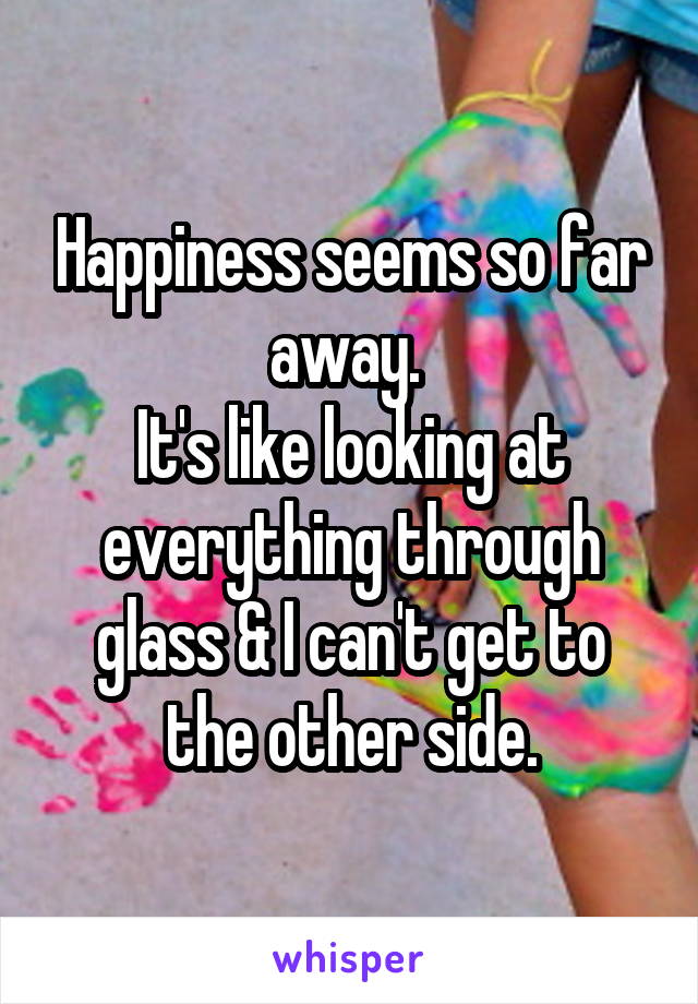 Happiness seems so far away. 
It's like looking at everything through glass & I can't get to the other side.