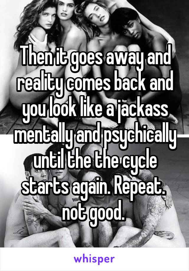Then it goes away and reality comes back and you look like a jackass mentally and psychically until the the cycle starts again. Repeat. 
not good. 