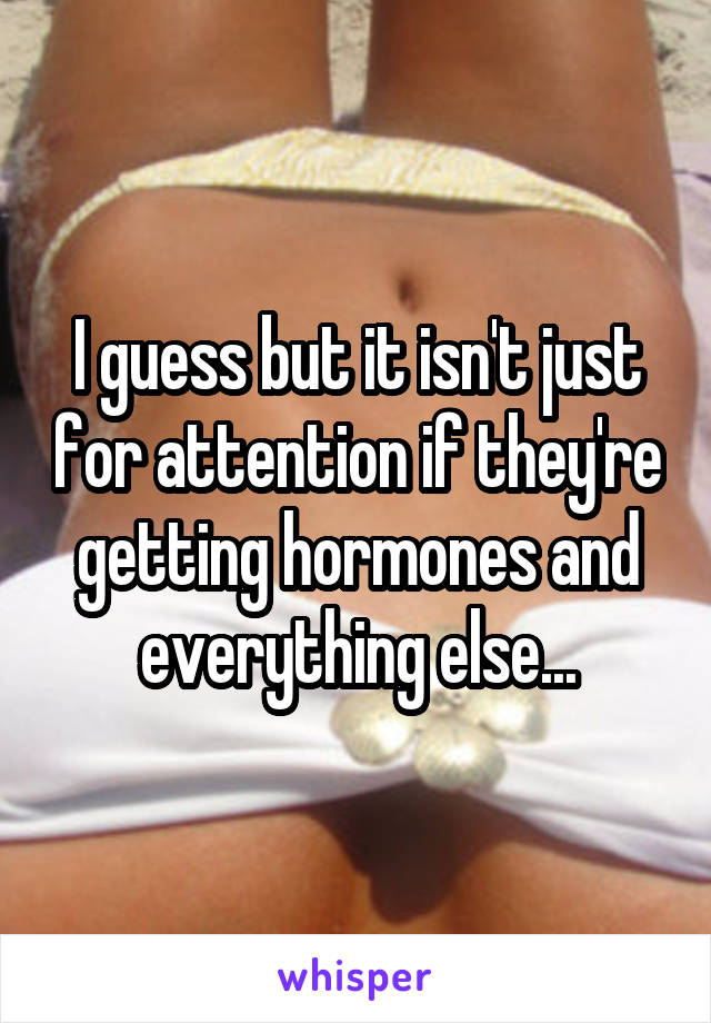 I guess but it isn't just for attention if they're getting hormones and everything else...