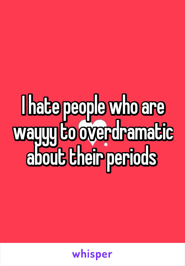 I hate people who are wayyy to overdramatic about their periods 