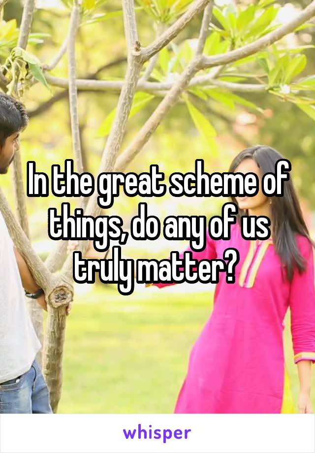 In the great scheme of things, do any of us truly matter? 