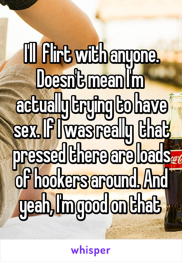 I'll  flirt with anyone. Doesn't mean I'm  actually trying to have sex. If I was really  that pressed there are loads of hookers around. And yeah, I'm good on that 