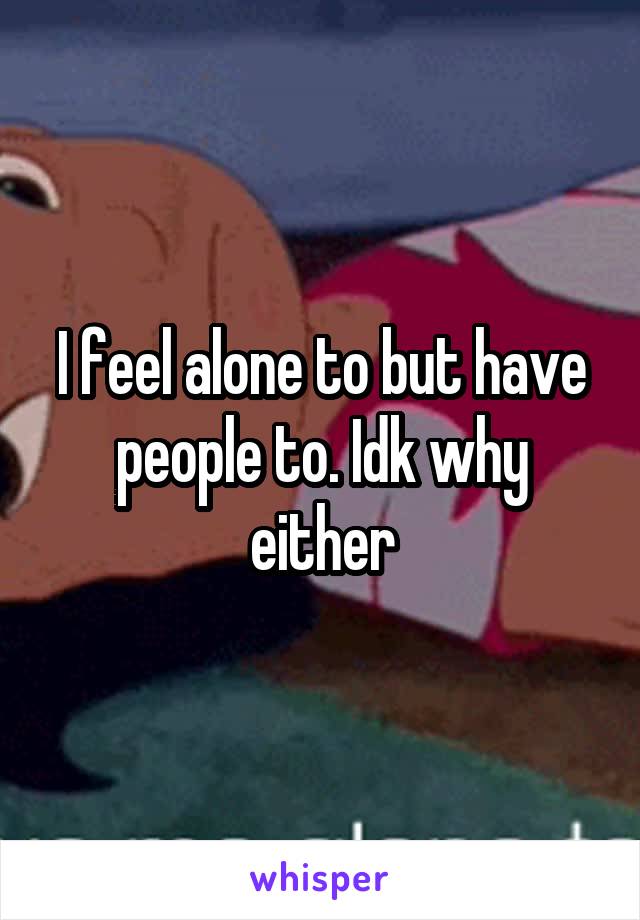 I feel alone to but have people to. Idk why either