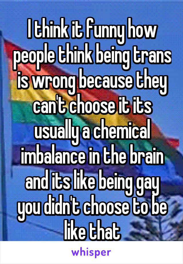 I think it funny how people think being trans is wrong because they can't choose it its usually a chemical imbalance in the brain and its like being gay you didn't choose to be like that