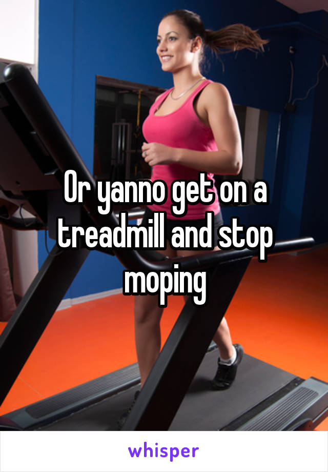 Or yanno get on a treadmill and stop moping