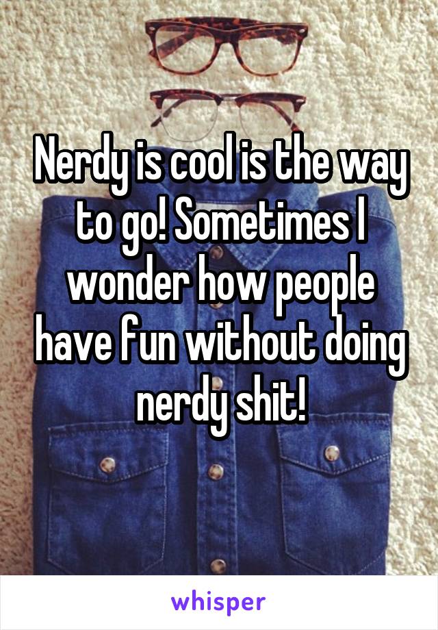 Nerdy is cool is the way to go! Sometimes I wonder how people have fun without doing nerdy shit!
