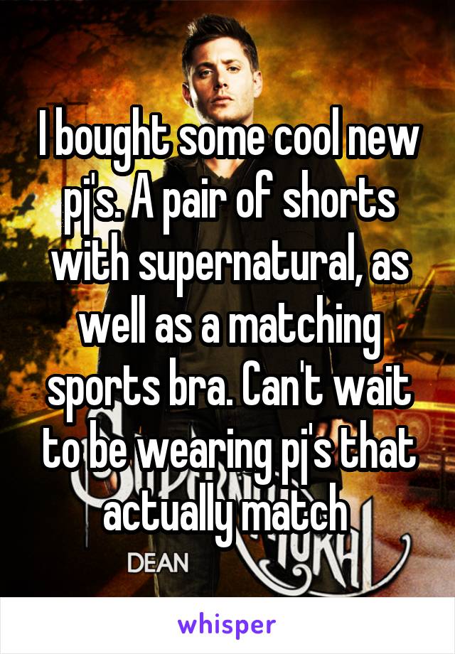 I bought some cool new pj's. A pair of shorts with supernatural, as well as a matching sports bra. Can't wait to be wearing pj's that actually match 