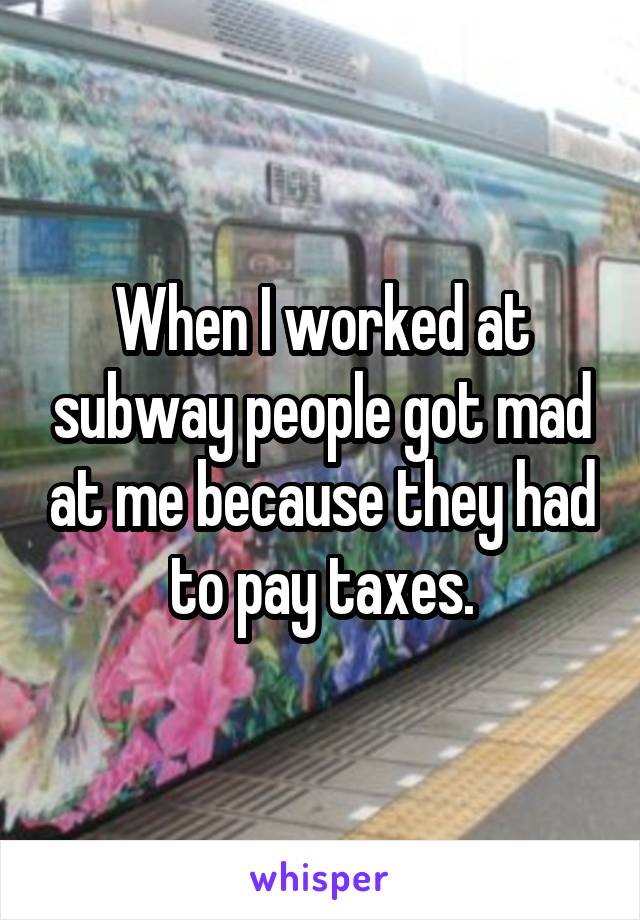 When I worked at subway people got mad at me because they had to pay taxes.