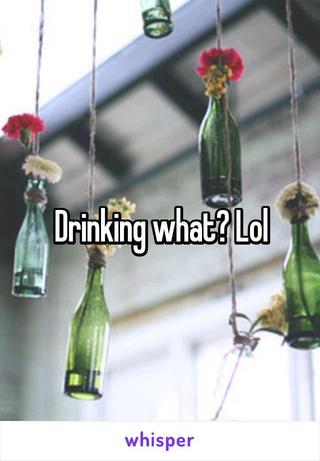 Drinking what? Lol