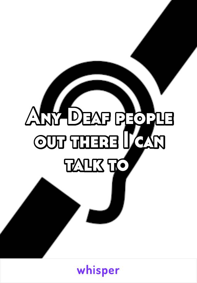Any Deaf people out there I can talk to 