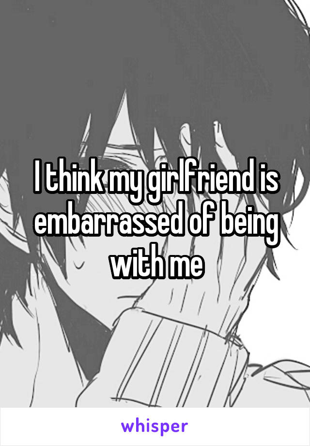 I think my girlfriend is embarrassed of being with me