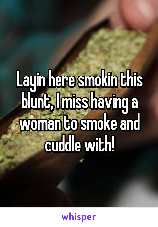 Layin here smokin this blunt, I miss having a woman to smoke and cuddle with!