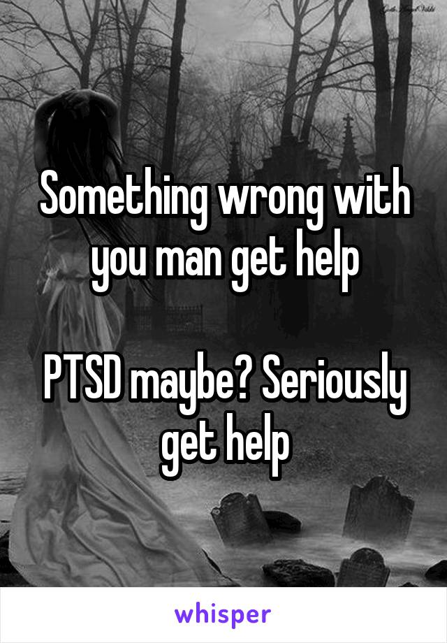 Something wrong with you man get help

PTSD maybe? Seriously get help