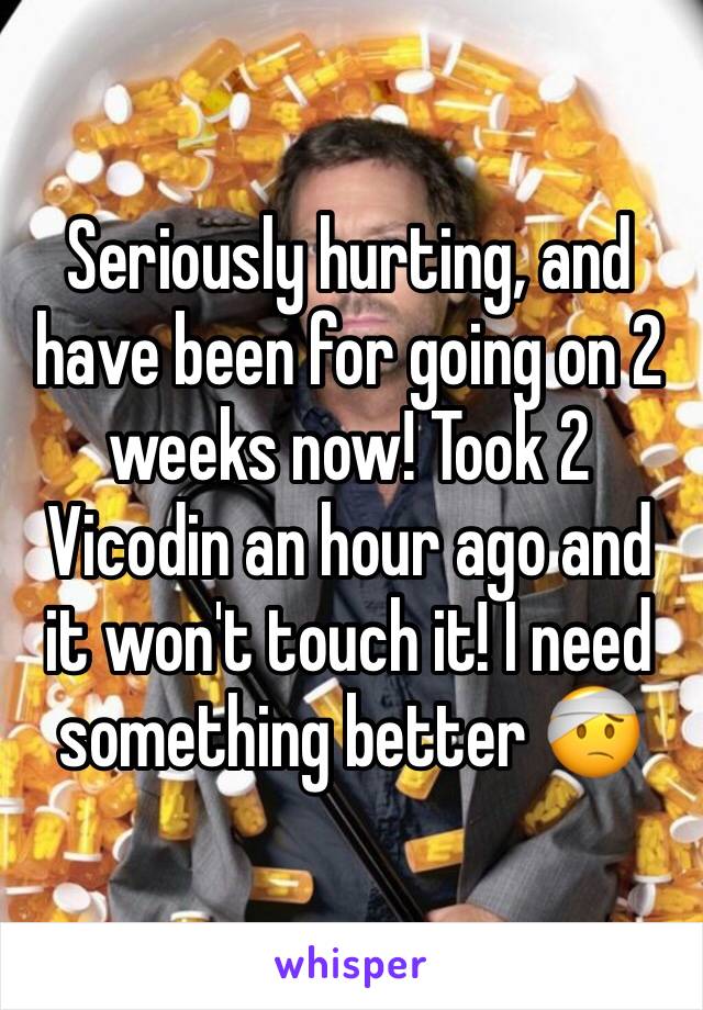 Seriously hurting, and have been for going on 2 weeks now! Took 2 Vicodin an hour ago and it won't touch it! I need something better 🤕
