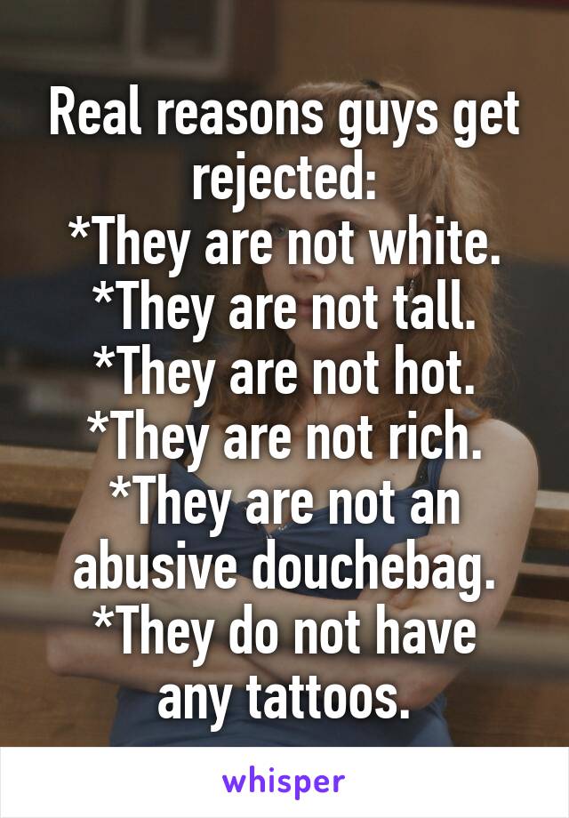 Real reasons guys get rejected:
*They are not white.
*They are not tall.
*They are not hot.
*They are not rich.
*They are not an abusive douchebag.
*They do not have any tattoos.