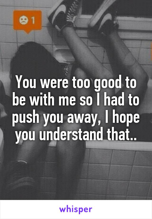 You were too good to be with me so I had to push you away, I hope you understand that..