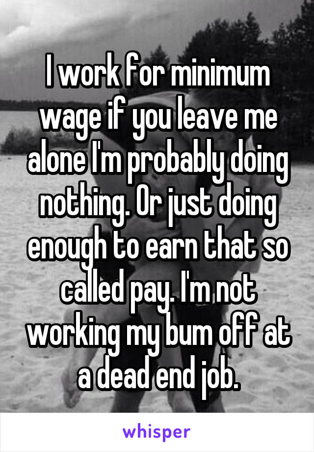 I work for minimum wage if you leave me alone I'm probably doing nothing. Or just doing enough to earn that so called pay. I'm not working my bum off at a dead end job.