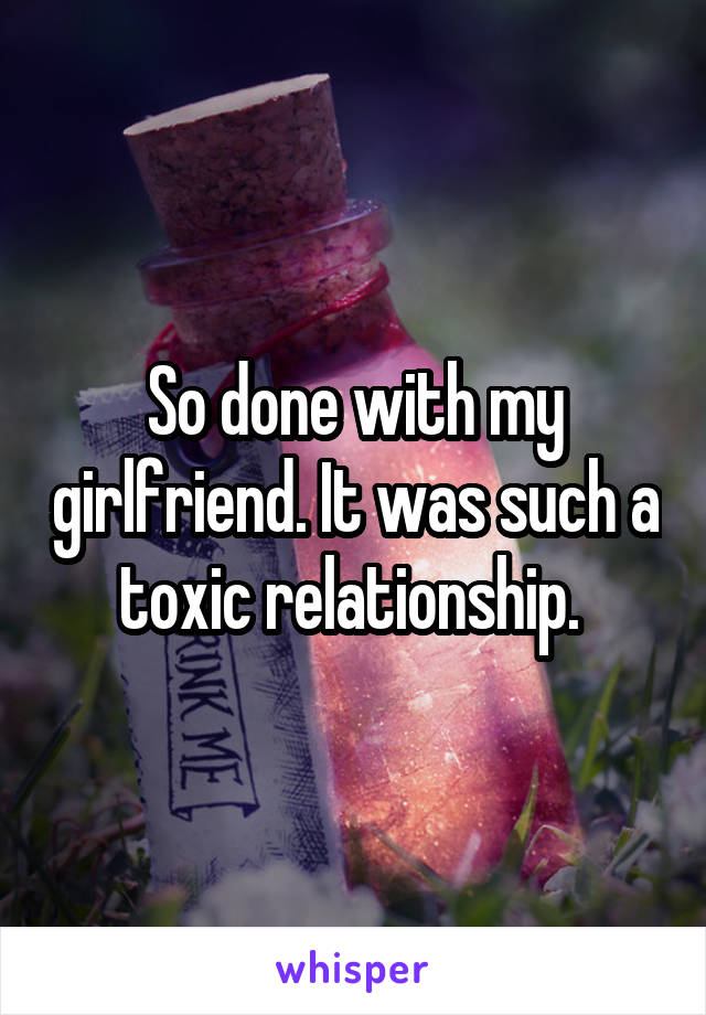 So done with my girlfriend. It was such a toxic relationship. 