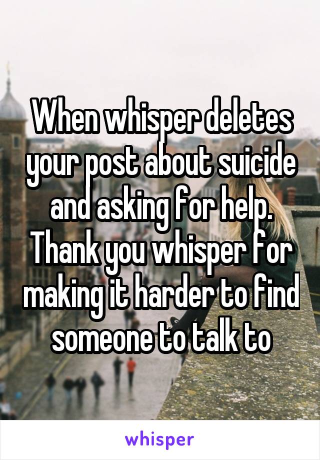 When whisper deletes your post about suicide and asking for help. Thank you whisper for making it harder to find someone to talk to
