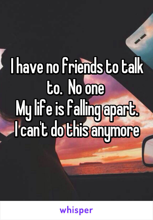 I have no friends to talk to.  No one 
My life is falling apart.
I can't do this anymore 