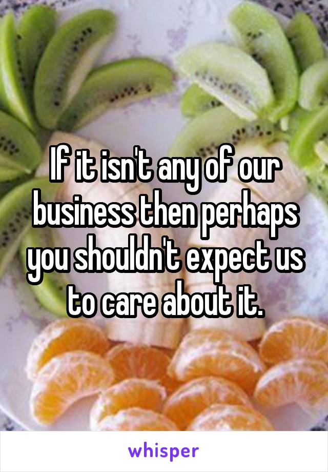 If it isn't any of our business then perhaps you shouldn't expect us to care about it.