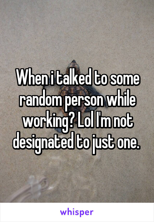 When i talked to some random person while working? Lol I'm not designated to just one. 
