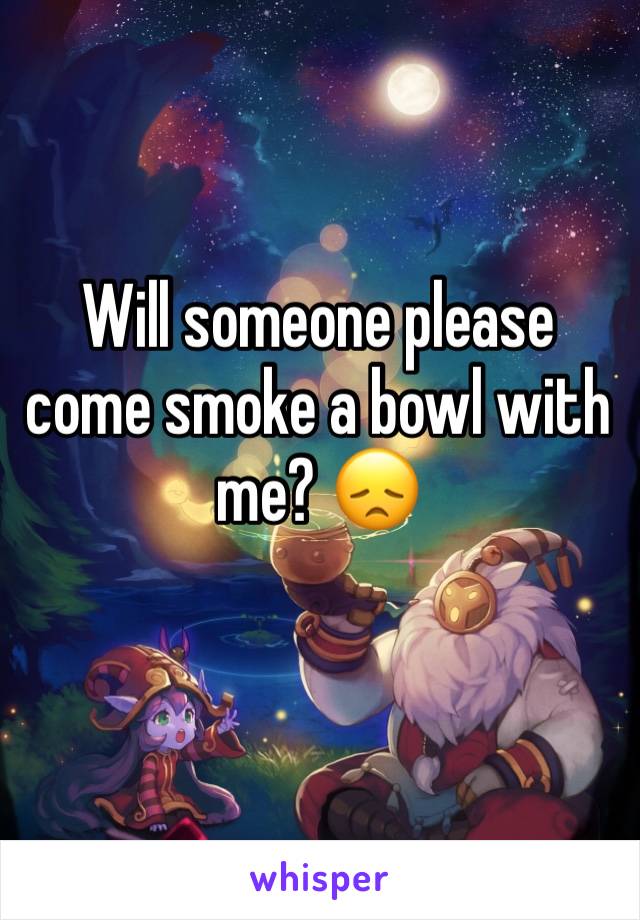Will someone please come smoke a bowl with me? 😞