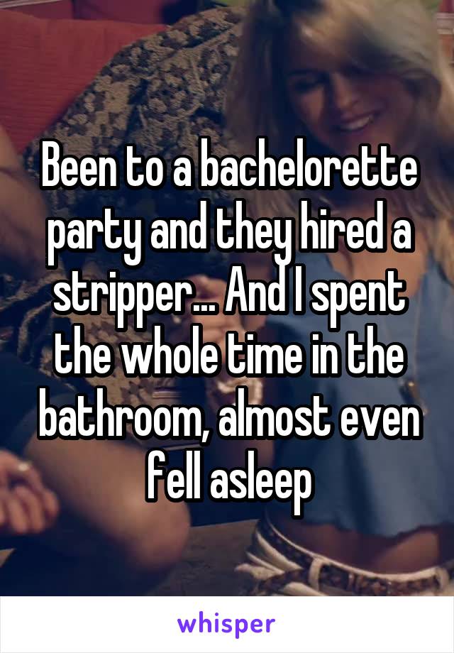 Been to a bachelorette party and they hired a stripper... And I spent the whole time in the bathroom, almost even fell asleep