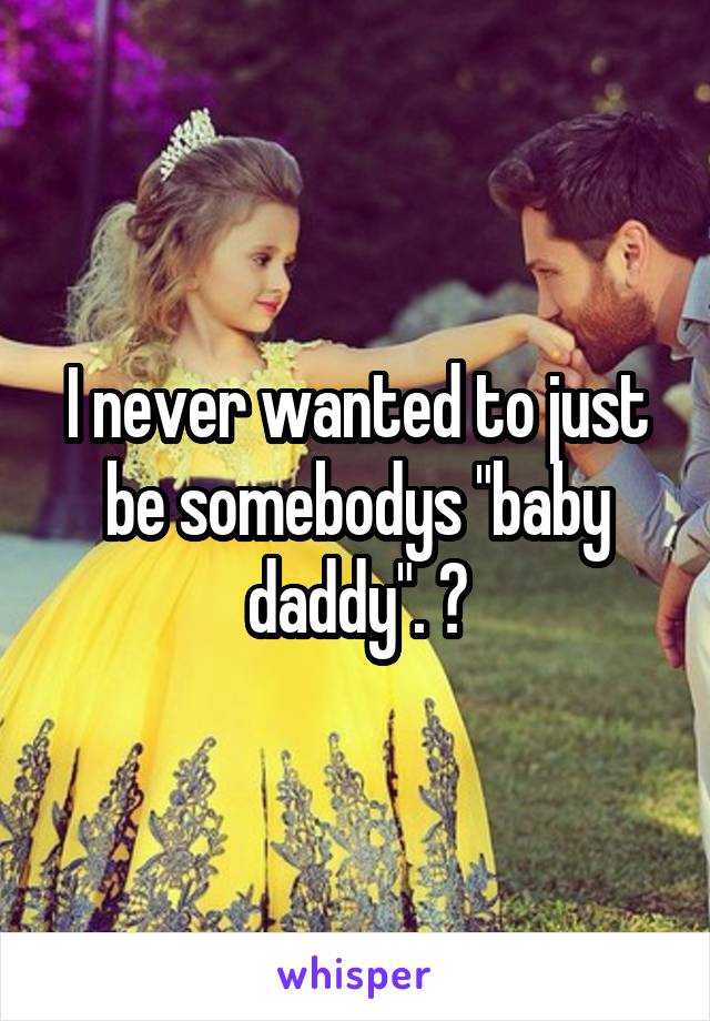 I never wanted to just be somebodys "baby daddy". 😢