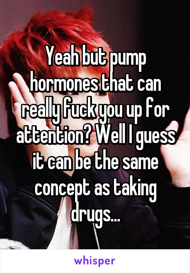 Yeah but pump hormones that can really fuck you up for attention? Well I guess it can be the same concept as taking drugs...