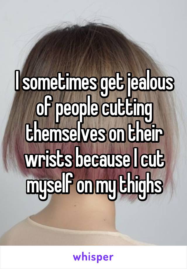 I sometimes get jealous of people cutting themselves on their wrists because I cut myself on my thighs