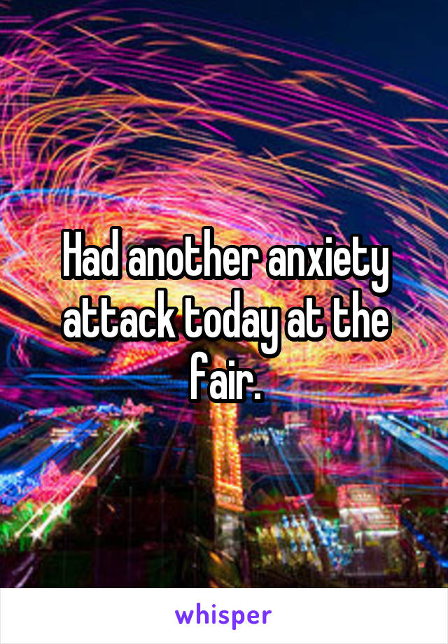 Had another anxiety attack today at the fair.