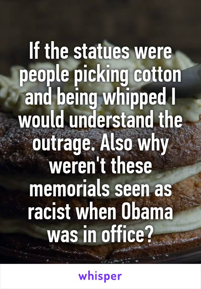 If the statues were people picking cotton and being whipped I would understand the outrage. Also why weren't these memorials seen as racist when Obama was in office?