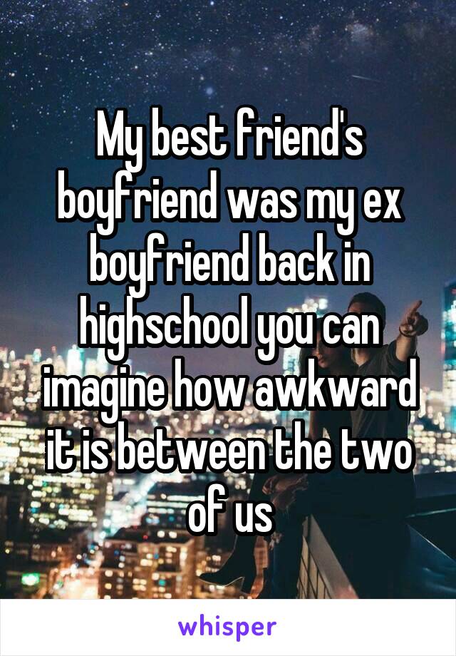 My best friend's boyfriend was my ex boyfriend back in highschool you can imagine how awkward it is between the two of us